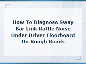 How to Diagnose Sway Bar Link Rattle Noise Under Driver Floorboard on Rough Roads