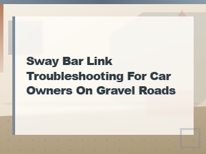 Sway Bar Link Troubleshooting Tips for Car Owners on Gravel Roads